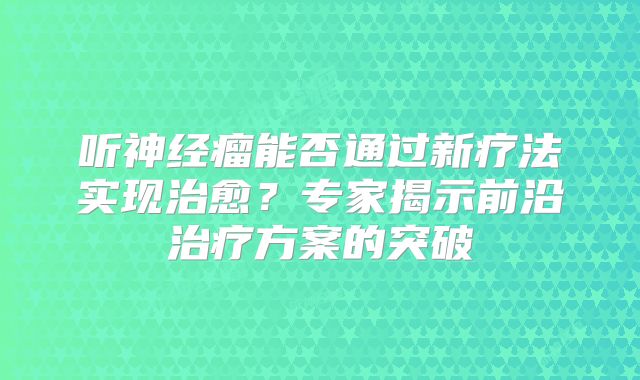 听神经瘤能否通过新疗法实现治愈？专家揭示前沿治疗方案的突破