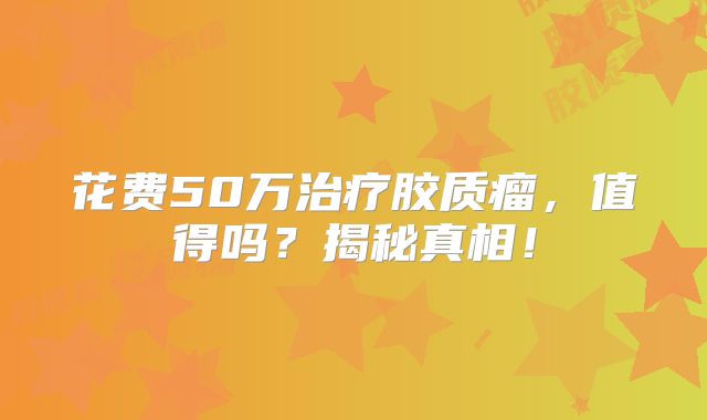 花费50万治疗胶质瘤，值得吗？揭秘真相！