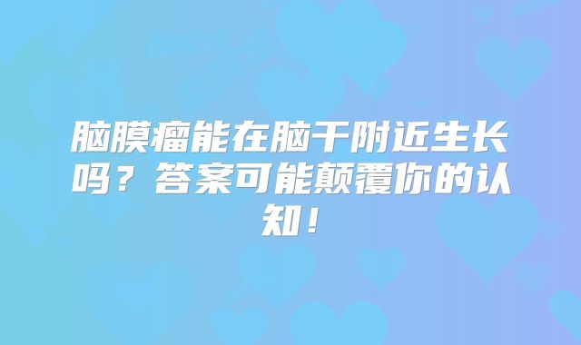 脑膜瘤能在脑干附近生长吗？答案可能颠覆你的认知！