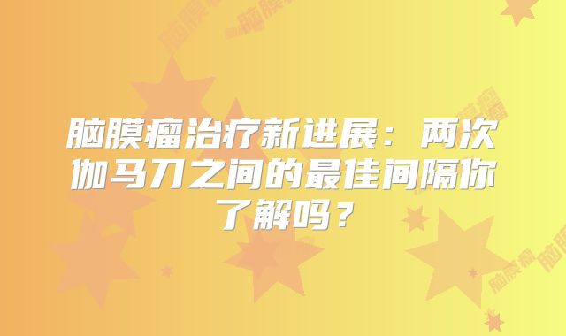 脑膜瘤治疗新进展：两次伽马刀之间的最佳间隔你了解吗？