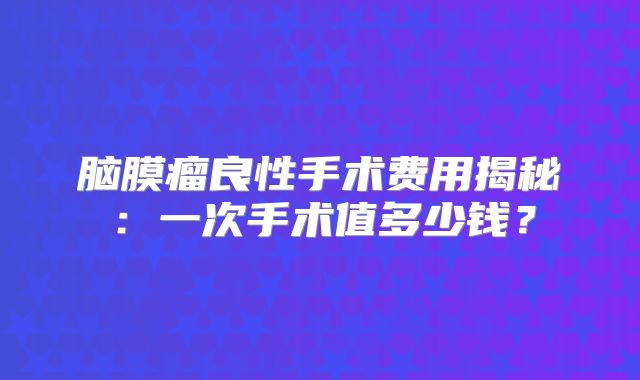 脑膜瘤良性手术费用揭秘：一次手术值多少钱？