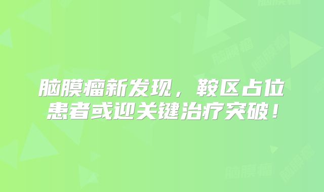 脑膜瘤新发现，鞍区占位患者或迎关键治疗突破！