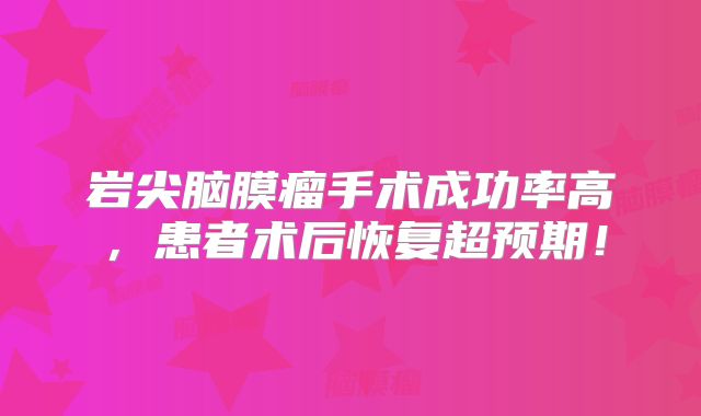 岩尖脑膜瘤手术成功率高，患者术后恢复超预期！