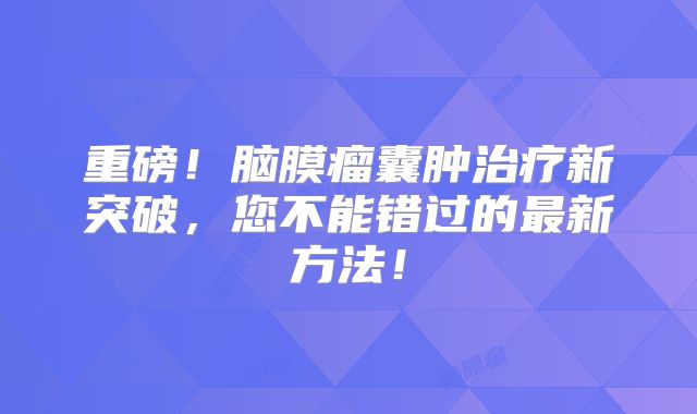 重磅！脑膜瘤囊肿治疗新突破，您不能错过的最新方法！