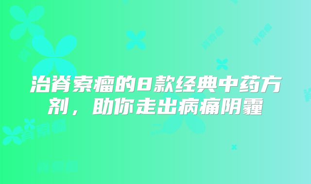 治脊索瘤的8款经典中药方剂，助你走出病痛阴霾