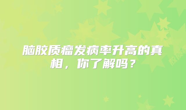 脑胶质瘤发病率升高的真相，你了解吗？