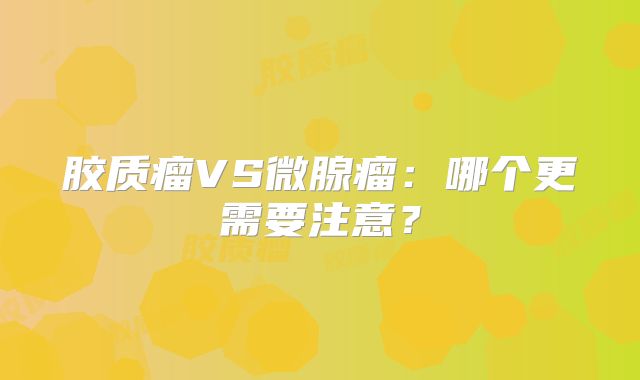 胶质瘤VS微腺瘤：哪个更需要注意？