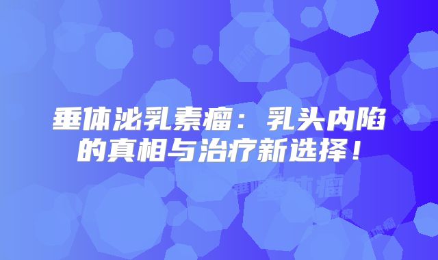 垂体泌乳素瘤：乳头内陷的真相与治疗新选择！