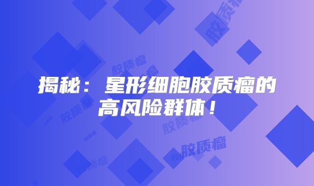 揭秘：星形细胞胶质瘤的高风险群体！
