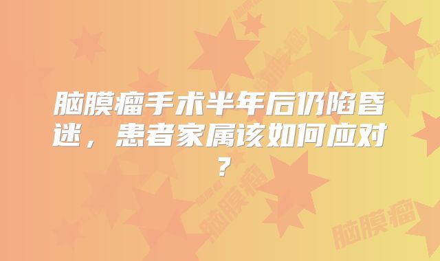 脑膜瘤手术半年后仍陷昏迷，患者家属该如何应对？