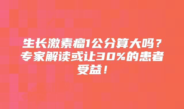 生长激素瘤1公分算大吗？专家解读或让30%的患者受益！