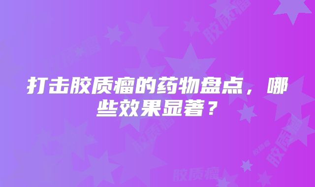 打击胶质瘤的药物盘点，哪些效果显著？