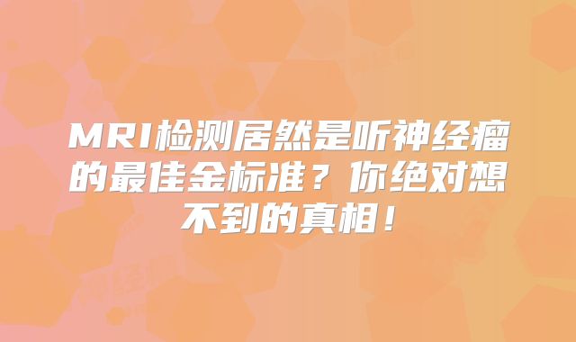 MRI检测居然是听神经瘤的最佳金标准？你绝对想不到的真相！