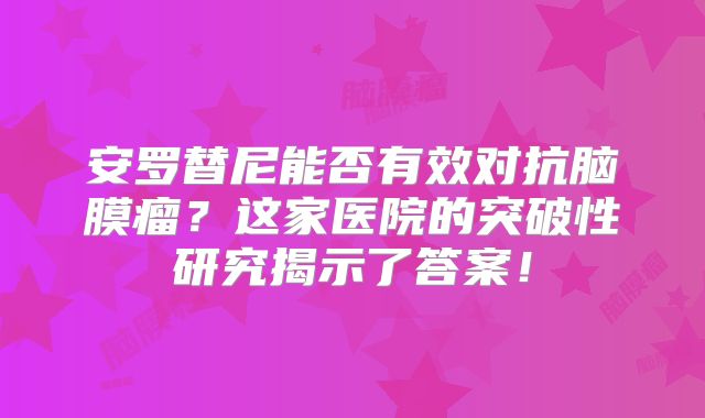 安罗替尼能否有效对抗脑膜瘤？这家医院的突破性研究揭示了答案！