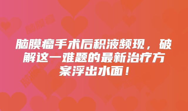 脑膜瘤手术后积液频现，破解这一难题的最新治疗方案浮出水面！