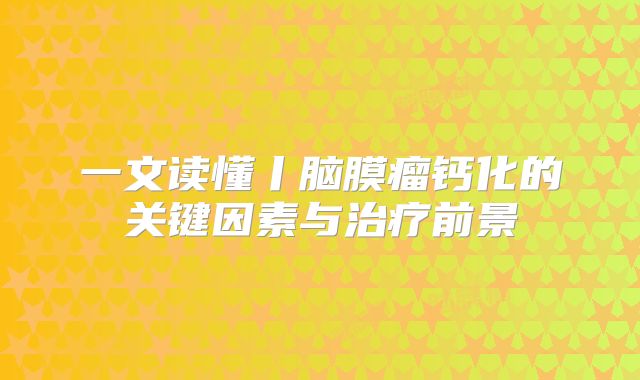 一文读懂丨脑膜瘤钙化的关键因素与治疗前景