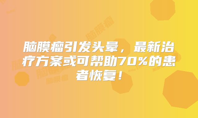 脑膜瘤引发头晕，最新治疗方案或可帮助70%的患者恢复！