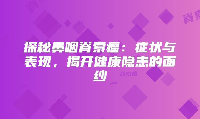 探秘鼻咽脊索瘤：症状与表现，揭开健康隐患的面纱