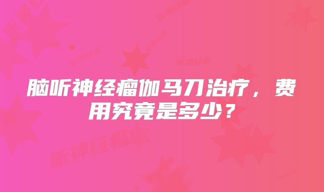 脑听神经瘤伽马刀治疗，费用究竟是多少？