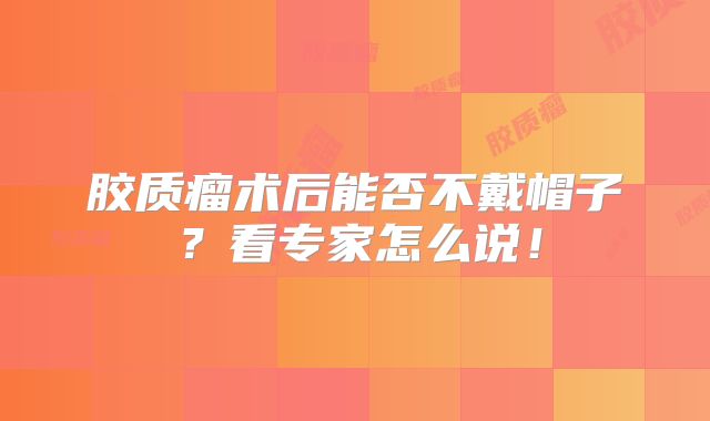 胶质瘤术后能否不戴帽子？看专家怎么说！
