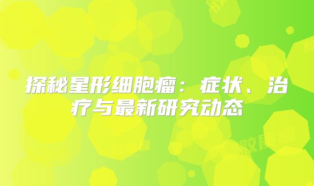 探秘星形细胞瘤：症状、治疗与最新研究动态