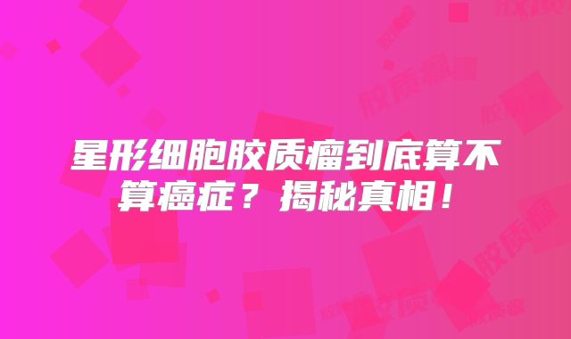 星形细胞胶质瘤到底算不算癌症？揭秘真相！