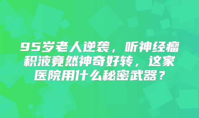 95岁老人逆袭，听神经瘤积液竟然神奇好转，这家医院用什么秘密武器？