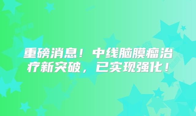 重磅消息！中线脑膜瘤治疗新突破，已实现强化！