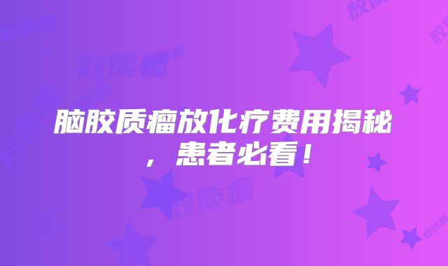 脑胶质瘤放化疗费用揭秘，患者必看！