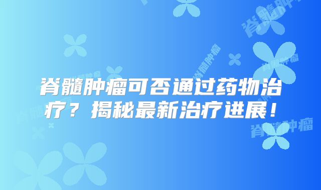 脊髓肿瘤可否通过药物治疗？揭秘最新治疗进展！