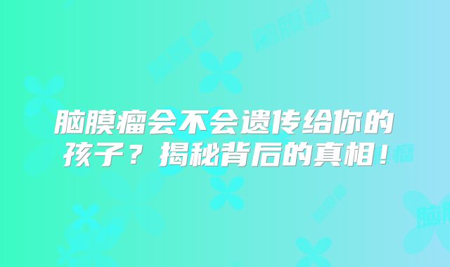 脑膜瘤会不会遗传给你的孩子？揭秘背后的真相！