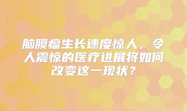 脑膜瘤生长速度惊人，令人震惊的医疗进展将如何改变这一现状？