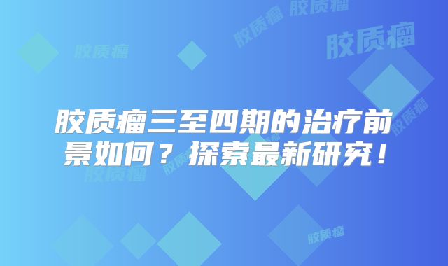 胶质瘤三至四期的治疗前景如何？探索最新研究！