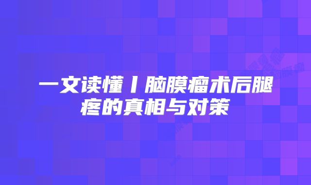 一文读懂丨脑膜瘤术后腿疼的真相与对策