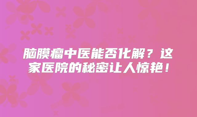 脑膜瘤中医能否化解？这家医院的秘密让人惊艳！