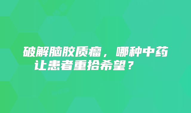 破解脑胶质瘤，哪种中药让患者重拾希望？  