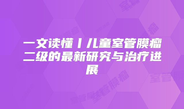 一文读懂丨儿童室管膜瘤二级的最新研究与治疗进展
