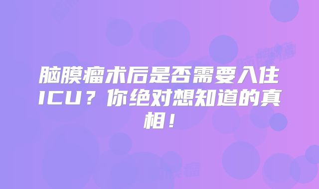 脑膜瘤术后是否需要入住ICU？你绝对想知道的真相！