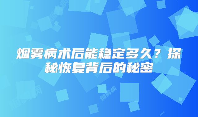 烟雾病术后能稳定多久？探秘恢复背后的秘密