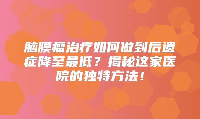 脑膜瘤治疗如何做到后遗症降至最低？揭秘这家医院的独特方法！