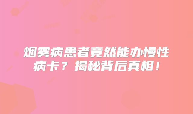 烟雾病患者竟然能办慢性病卡？揭秘背后真相！