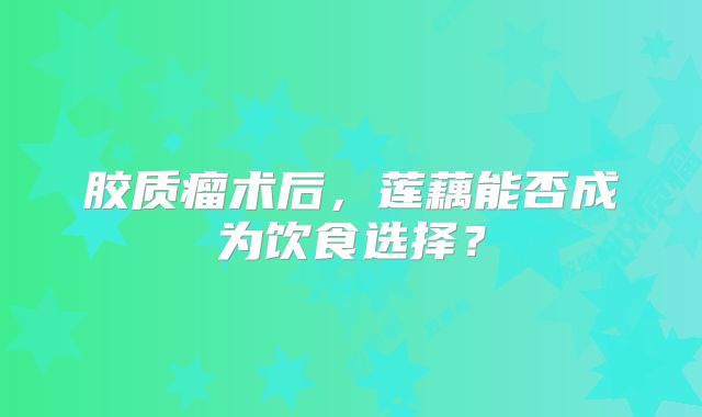 胶质瘤术后，莲藕能否成为饮食选择？
