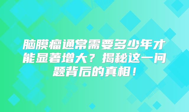 脑膜瘤通常需要多少年才能显著增大？揭秘这一问题背后的真相！