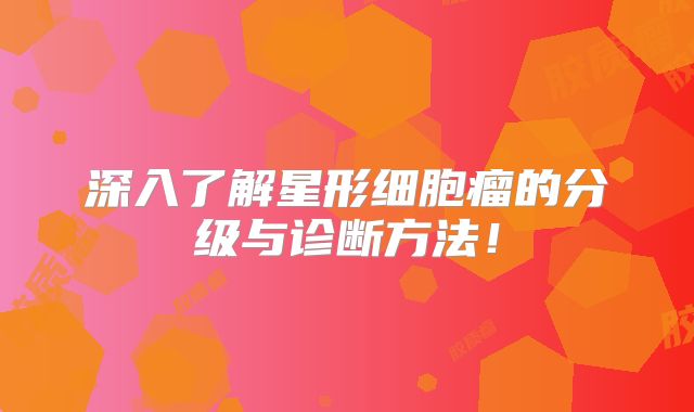 深入了解星形细胞瘤的分级与诊断方法！
