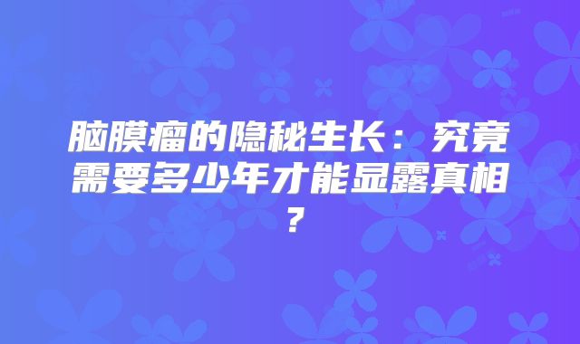 脑膜瘤的隐秘生长：究竟需要多少年才能显露真相？