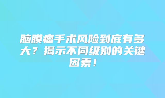 脑膜瘤手术风险到底有多大？揭示不同级别的关键因素！