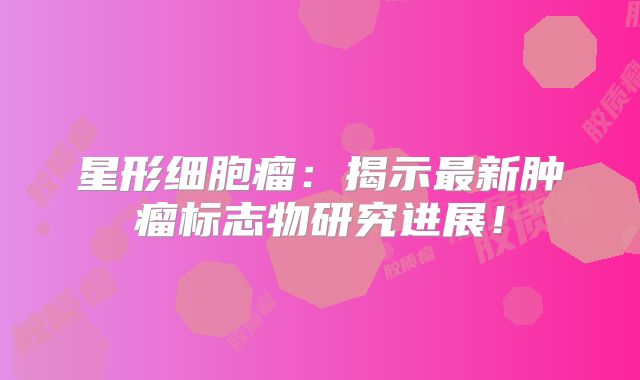 星形细胞瘤：揭示最新肿瘤标志物研究进展！