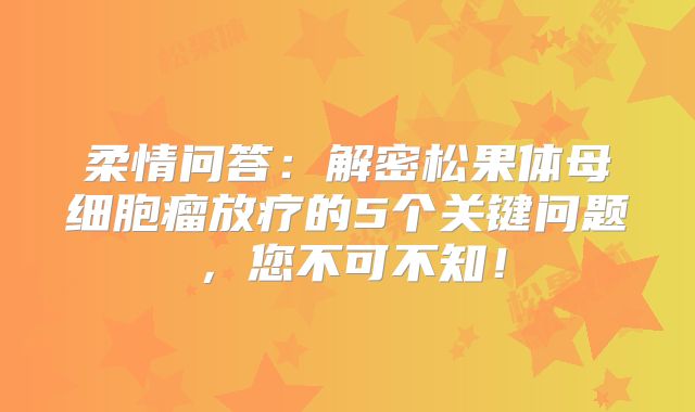 柔情问答：解密松果体母细胞瘤放疗的5个关键问题，您不可不知！