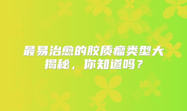 最易治愈的胶质瘤类型大揭秘，你知道吗？