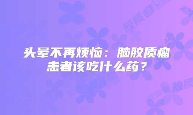 头晕不再烦恼：脑胶质瘤患者该吃什么药？